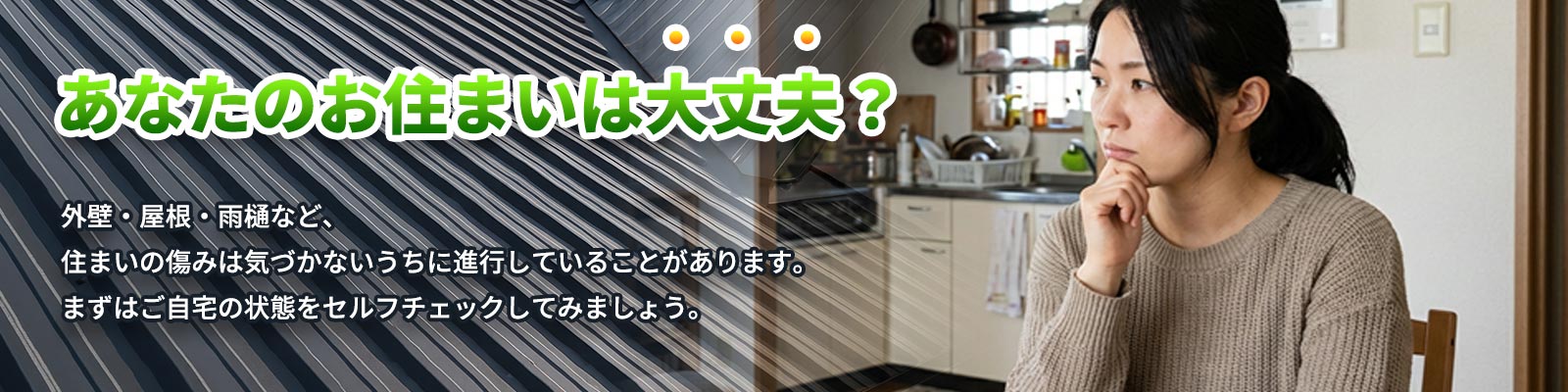 あなたのお住まいは大丈夫?外壁・屋根・雨樋など、住まいの傷みは気づかないうちに進行していることがあります。まずはご自宅の状態をセルフチェックしてみましょう。